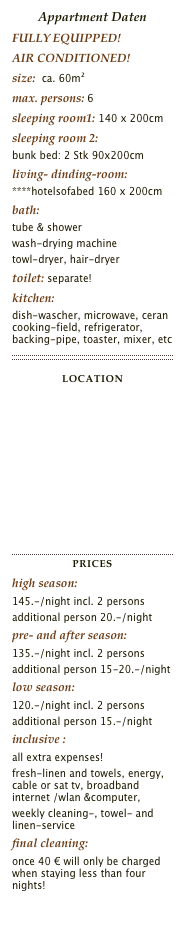 Appartment Daten
FULLY EQUIPPED!
AIR CONDITIONED!
size:  ca. 60m²max. persons: 6sleeping room1: 140 x 200cmsleeping room 2: 
bunk bed: 2 Stk 90x200cmliving- dinding-room:
****hotelsofabed 160 x 200cmbath:  
tube & shower
wash-drying machine
towl-dryer, hair-dryertoilet: separate!kitchen: 
dish-wascher, microwave, ceran cooking-field, refrigerator, backing-pipe, toaster, mixer, etc￼
LOCATIONLink: http://maps.google.de/maps?f=q&hl=de&geocode=&time=&date=&ttype=&q=Bechardgasse+22+1030+wien&sll=48.217941,16.37357&sspn=0.007892,0.02002&ie=UTF8&z=16&iwloc=addr&om=1
￼
Priceshigh season: 
145.-/night incl. 2 persons
additional person 20.-/nightpre- and after season:
135.-/night incl. 2 persons
additional person 15-20.-/nightlow season: 
120.-/night incl. 2 persons
additional person 15.-/nightinclusive : 
all extra expenses!
fresh-linen and towels, energy, cable or sat tv, broadband internet /wlan &computer,
weekly cleaning-, towel- and linen-service 
final cleaning:
once 40 € will only be charged when staying less than four nights!

Fax Bookingform